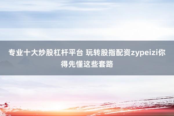 专业十大炒股杠杆平台 玩转股指配资zypeizi你得先懂这些套路