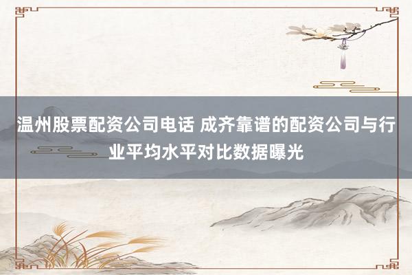温州股票配资公司电话 成齐靠谱的配资公司与行业平均水平对比数据曝光